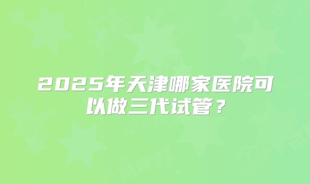 2025年天津哪家医院可以做三代试管？