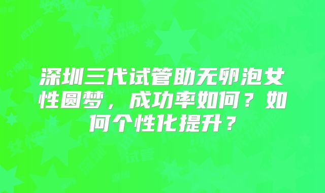 深圳三代试管助无卵泡女性圆梦，成功率如何？如何个性化提升？