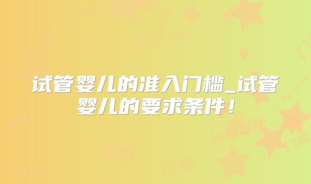 试管婴儿的准入门槛_试管婴儿的要求条件！