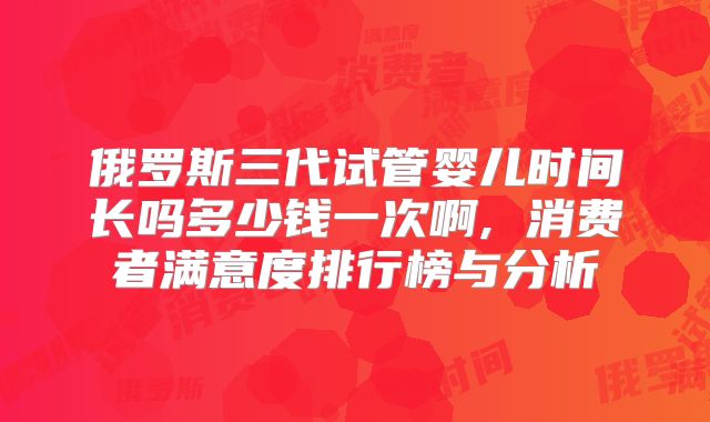 俄罗斯三代试管婴儿时间长吗多少钱一次啊, 消费者满意度排行榜与分析