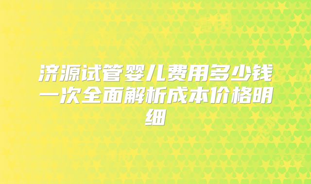 济源试管婴儿费用多少钱一次全面解析成本价格明细