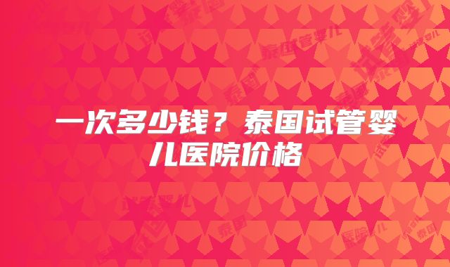 一次多少钱？泰国试管婴儿医院价格