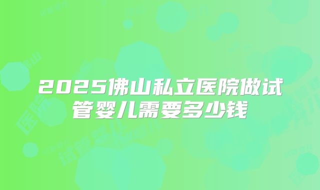 2025佛山私立医院做试管婴儿需要多少钱
