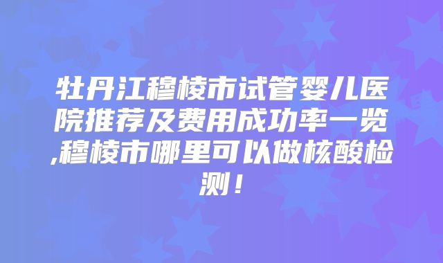 牡丹江穆棱市试管婴儿医院推荐及费用成功率一览,穆棱市哪里可以做核酸检测！