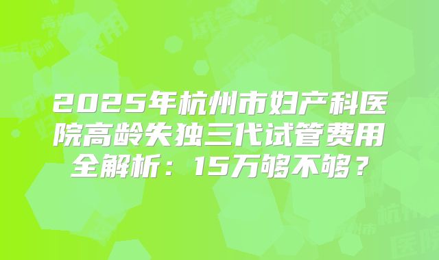 2025年杭州市妇产科医院高龄失独三代试管费用全解析:15万够不够?