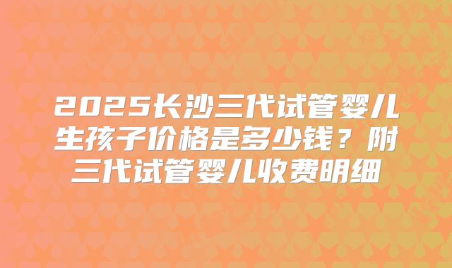 2025长沙三代试管婴儿生孩子价格是多少钱？附三代试管婴儿收费明细