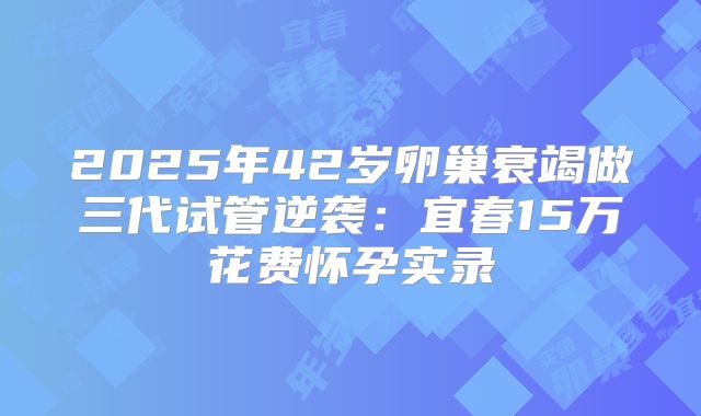 2025年42岁卵巢衰竭做三代试管逆袭：宜春15万花费怀孕实录