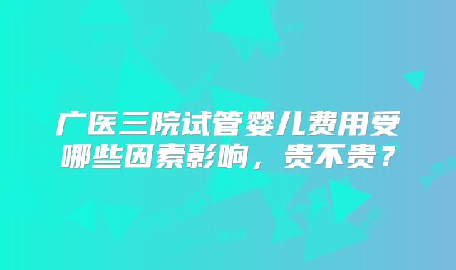广医三院试管婴儿费用受哪些因素影响，贵不贵？