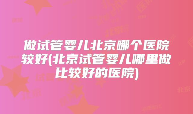 做试管婴儿北京哪个医院较好(北京试管婴儿哪里做比较好的医院)