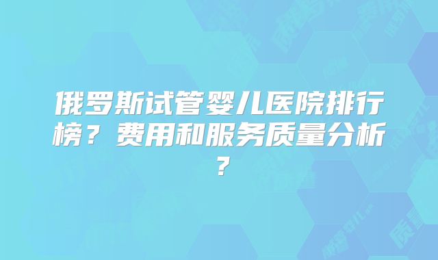 俄罗斯试管婴儿医院排行榜？费用和服务质量分析？