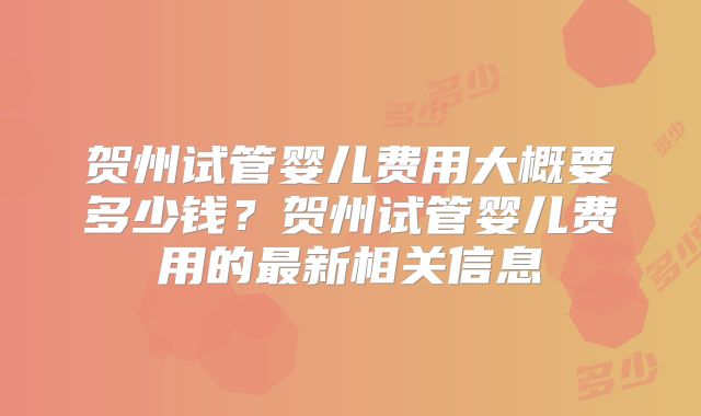 贺州试管婴儿费用大概要多少钱？贺州试管婴儿费用的最新相关信息