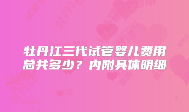 牡丹江三代试管婴儿费用总共多少？内附具体明细