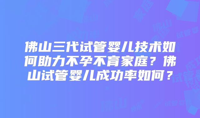 佛山三代试管婴儿技术如何助力不孕不育家庭？佛山试管婴儿成功率如何？