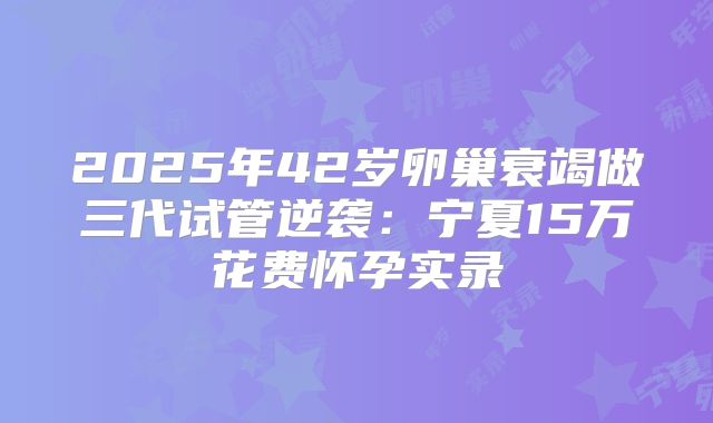 2025年42岁卵巢衰竭做三代试管逆袭：宁夏15万花费怀孕实录