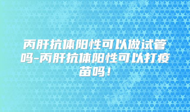 丙肝抗体阳性可以做试管吗-丙肝抗体阳性可以打疫苗吗!