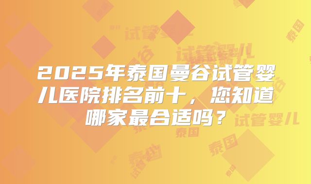 2025年泰国曼谷试管婴儿医院排名前十，您知道哪家最合适吗？