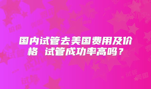 国内试管去美国费用及价格 试管成功率高吗？