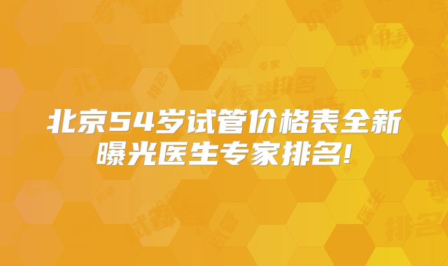 北京54岁试管价格表全新曝光医生专家排名!
