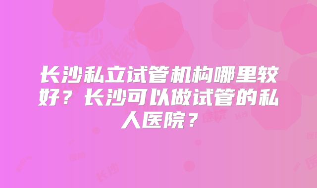 长沙私立试管机构哪里较好？长沙可以做试管的私人医院？