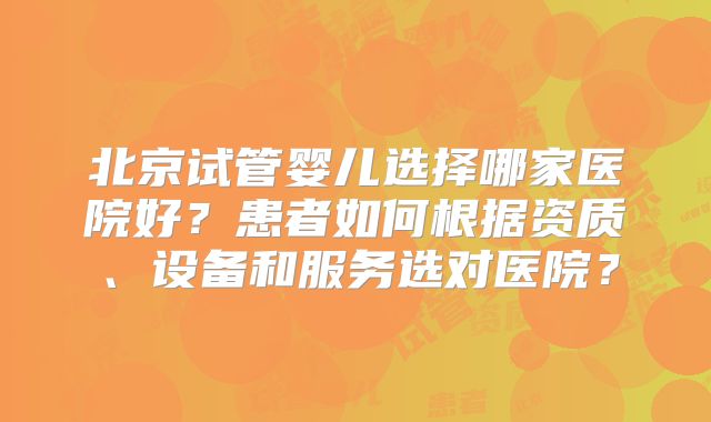 北京试管婴儿选择哪家医院好?患者如何根据资质、设备和服务选对医院?