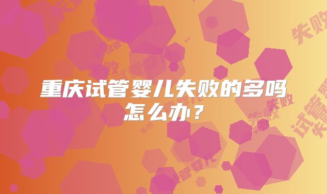重庆试管婴儿失败的多吗怎么办？