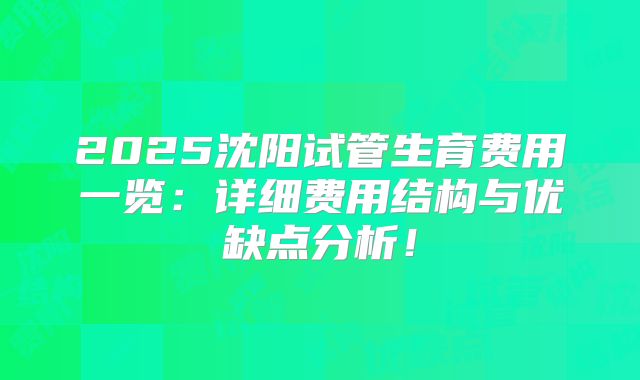 2025沈阳试管生育费用一览：详细费用结构与优缺点分析！