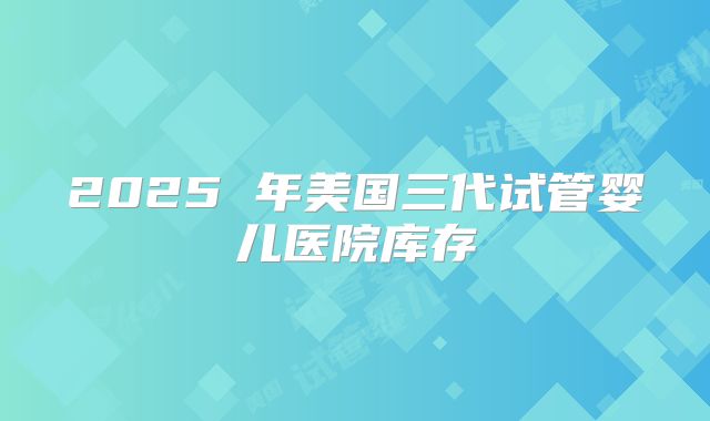 2025 年美国三代试管婴儿医院库存