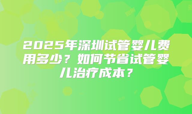 2025年深圳试管婴儿费用多少?如何节省试管婴儿治疗成本?