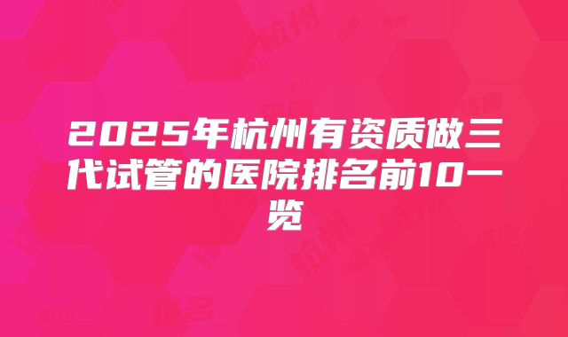 2025年杭州有资质做三代试管的医院排名前10一览