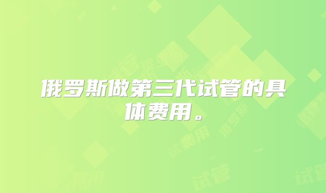 俄罗斯做第三代试管的具体费用。