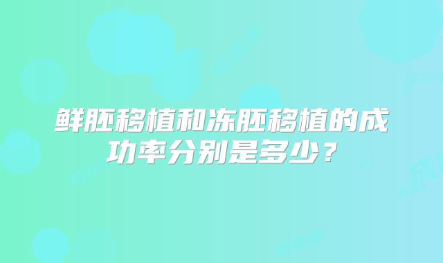 鲜胚移植和冻胚移植的成功率分别是多少？