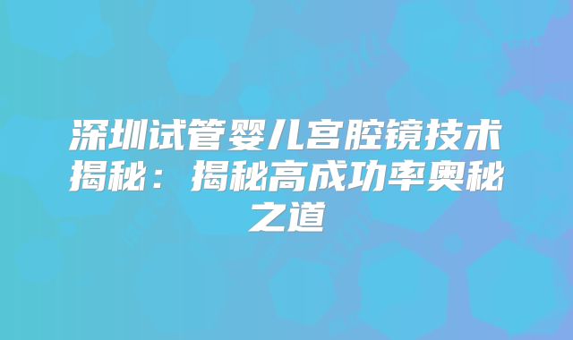 深圳试管婴儿宫腔镜技术揭秘：揭秘高成功率奥秘之道