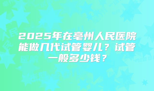 2025年在亳州人民医院能做几代试管婴儿？试管一般多少钱？