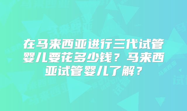 在马来西亚进行三代试管婴儿要花多少钱？马来西亚试管婴儿了解？