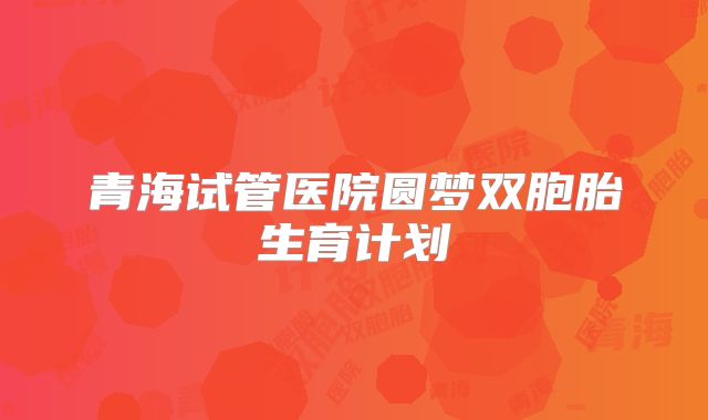 青海试管医院圆梦双胞胎生育计划