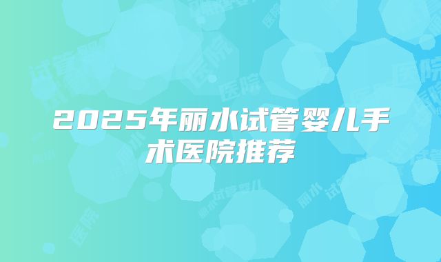2025年丽水试管婴儿手术医院推荐