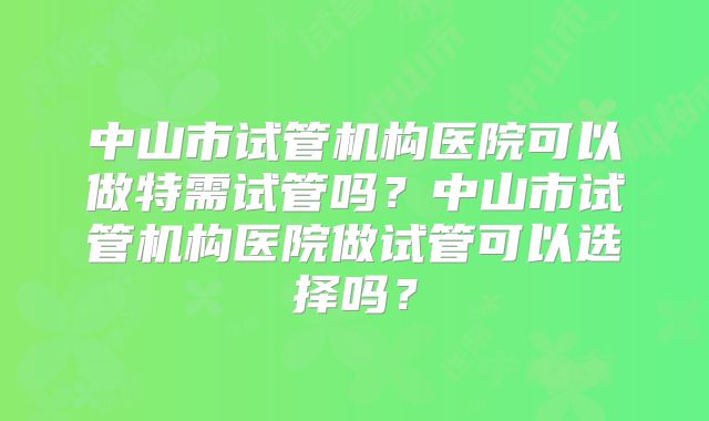 中山市试管机构医院可以做特需试管吗？中山市试管机构医院做试管可以选择吗？
