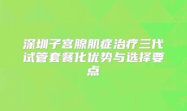 深圳子宫腺肌症治疗三代试管套餐化优势与选择要点