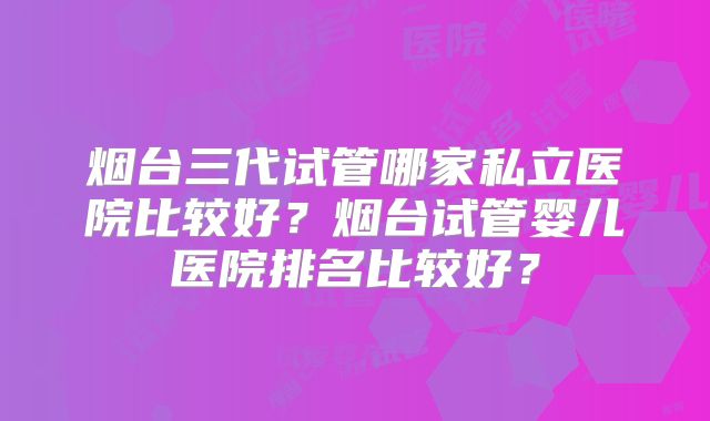 烟台三代试管哪家私立医院比较好？烟台试管婴儿医院排名比较好？