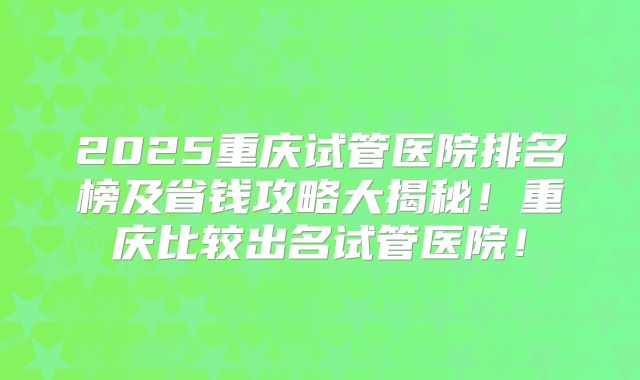 2025重庆试管医院排名榜及省钱攻略大揭秘！重庆比较出名试管医院！
