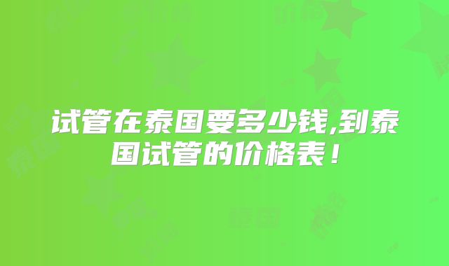 试管在泰国要多少钱,到泰国试管的价格表！