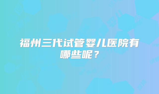福州三代试管婴儿医院有哪些呢？