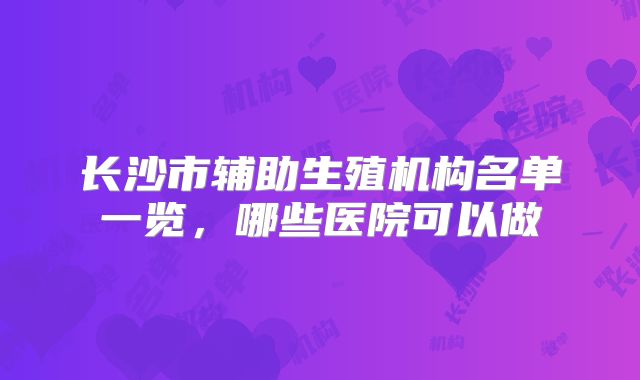长沙市辅助生殖机构名单一览，哪些医院可以做