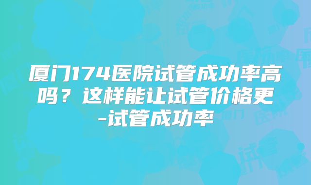 厦门174医院试管成功率高吗？这样能让试管价格更-试管成功率