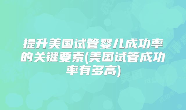 提升美国试管婴儿成功率的关键要素(美国试管成功率有多高)
