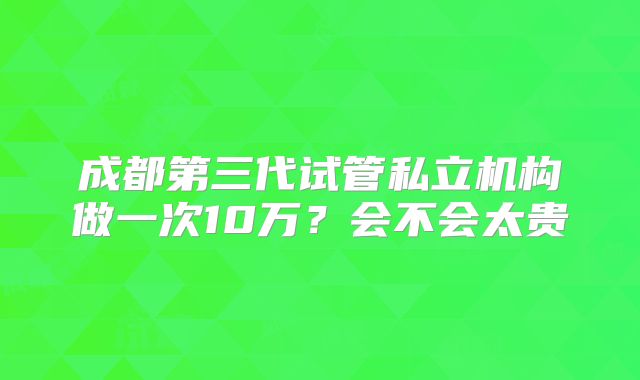 成都第三代试管私立机构做一次10万？会不会太贵