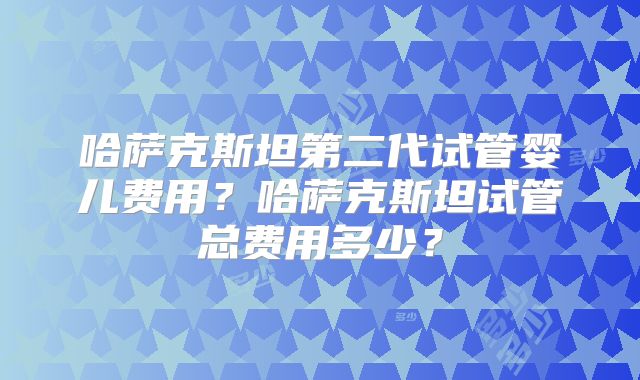 哈萨克斯坦第二代试管婴儿费用？哈萨克斯坦试管总费用多少？