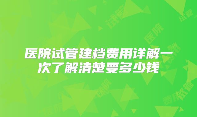 医院试管建档费用详解一次了解清楚要多少钱