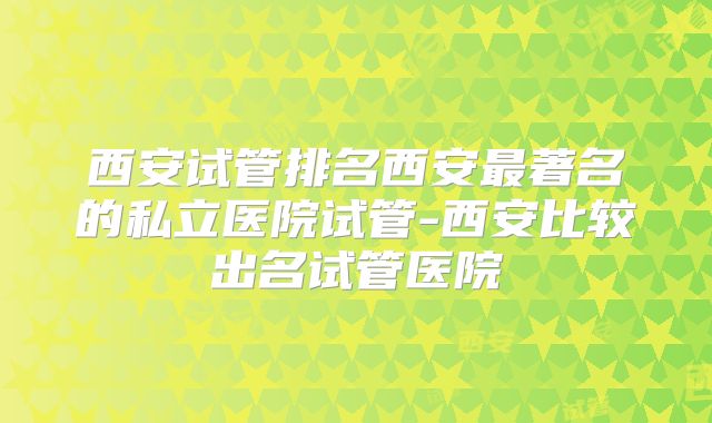 西安试管排名西安最著名的私立医院试管-西安比较出名试管医院