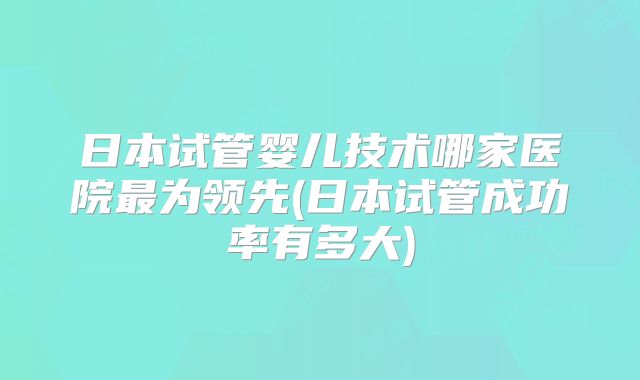日本试管婴儿技术哪家医院最为领先(日本试管成功率有多大)
